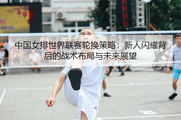 中国女排世界联赛轮换策略：新人闪耀背后的战术布局与未来展望