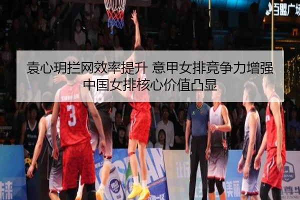 袁心玥拦网效率提升 意甲女排竞争力增强 中国女排核心价值凸显